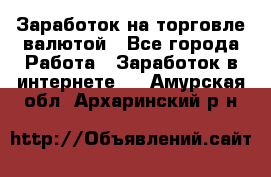 Заработок на торговле валютой - Все города Работа » Заработок в интернете   . Амурская обл.,Архаринский р-н